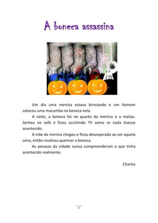 A boneca assassina




     Um dia uma menina estava brincando e um homem
colocou uma macumba na boneca nela.
     A noite, a boneca foi no quarto da menina e a matou.
Sentou no sofá e ficou assistindo TV como se nada tivesse
acontecido.
     A mãe da menina chegou e ficou desesperada ao ver aquela
cena, então resolveu queimar a boneca.
     As pessoas da cidade nunca compreenderam o que tinha
acontecido realmente.

                                                      Charles




                             11
 