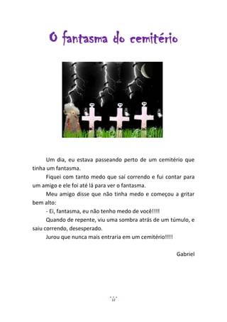 O fantasma do cemitério




      Um dia, eu estava passeando perto de um cemitério que
tinha um fantasma.
      Fiquei com tanto medo que saí correndo e fui contar para
um amigo e ele foi até lá para ver o fantasma.
      Meu amigo disse que não tinha medo e começou a gritar
bem alto:
      - Ei, fantasma, eu não tenho medo de você!!!!
      Quando de repente, viu uma sombra atrás de um túmulo, e
saiu correndo, desesperado.
      Jurou que nunca mais entraria em um cemitério!!!!

                                                       Gabriel




                              12
 
