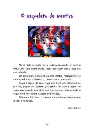O esqueleto de mentira




      Numa noite de muita chuva, do lado da casa de um menino
tinha uma casa abandonada, todos pensavam que a casa era
assombrada.
      Em outra noite o menino viu uma sombra, resolveu ir até a
casa abandonada e descobrir o que estava acontecendo.
      Pulou a janela da casa e viu que tinha um esqueleto de
plástico, pegou um porrete que estava no chão e bateu no
esqueleto, quando descobriu que um homem tinha deixado o
esqueleto na casa para assustar a vizinhança.
      O homem foi preso, o menino e a vizinhança viveram sem
medos e mistérios.

                                                  Jafé e Carlos




                              13
 