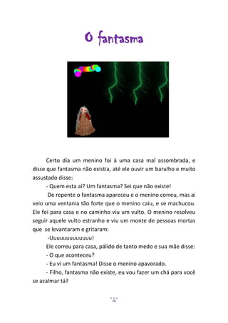 O fantasma




      Certo dia um menino foi à uma casa mal assombrada, e
disse que fantasma não existia, até ele ouvir um barulho e muito
assustado disse:
      - Quem esta aí? Um fantasma? Sei que não existe!
       De repente o fantasma apareceu e o menino correu, mas ai
veio uma ventania tão forte que o menino caiu, e se machucou.
Ele foi para casa e no caminho viu um vulto. O menino resolveu
seguir aquele vulto estranho e viu um monte de pessoas mortas
que se levantaram e gritaram:
       -Uuuuuuuuuuuuu!
      Ele correu para casa, pálido de tanto medo e sua mãe disse:
      - O que aconteceu?
      - Eu vi um fantasma! Disse o menino apavorado.
      - Filho, fantasma não existe, eu vou fazer um chá para você
se acalmar tá?


                               16
 