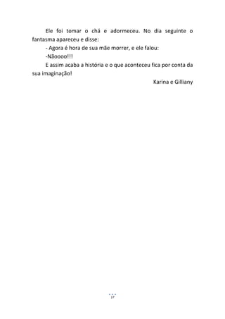 Ele foi tomar o chá e adormeceu. No dia seguinte o
fantasma apareceu e disse:
     - Agora é hora de sua mãe morrer, e ele falou:
     -Nãoooo!!!
     E assim acaba a história e o que aconteceu fica por conta da
sua imaginação!
                                                 Karina e Gilliany




                                17
 