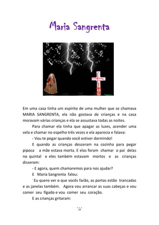 Maria Sangrenta




Em uma casa tinha um espírito de uma mulher que se chamava
MARIA SANGRENTA, ela não gostava de crianças e na casa
moravam várias crianças e ela se assustava todas as noites.
      Para chamar ela tinha que apagar as luzes, acender uma
vela e chamar no espelho três vezes e ela aparecia e falava:
      - Vou te pegar quando você estiver dormindo!
      E quando as crianças desceram na cozinha para pegar
pipoca a mãe estava morta. E elas foram chamar o pai delas
no quintal e eles também estavam mortos e as crianças
disseram:
      - E agora, quem chamaremos para nos ajudar?
      E Maria Sangrenta falou:
      -
        Eu quero ver o que vocês farão, as portas estão trancadas
e as janelas também. Agora vou arrancar as suas cabeças e vou
comer seu fígado e vou comer seu coração.
      E as crianças gritaram:

                               18
 