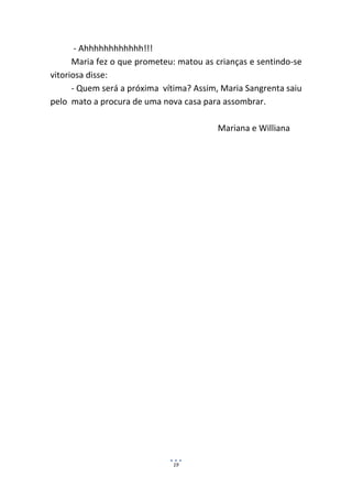 - Ahhhhhhhhhhhh!!!
      Maria fez o que prometeu: matou as crianças e sentindo-se
vitoriosa disse:
      - Quem será a próxima vítima? Assim, Maria Sangrenta saiu
pelo mato a procura de uma nova casa para assombrar.

                                         Mariana e Williana




                              19
 