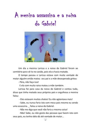 A menina assassina e a noiva
         do Gabriel




      Um dia a menina Larissa e a noiva do Gabriel foram ao
cemitério para vê-lo no caixão, pois ela o havia matado.
      O tempo passou e Larissa estava com muita vontade de
matar alguém então matou seu pai e a mãe desesperada gritou:
      - Pára, não faça isso!
        E ela com muita raiva matou a mãe também.
      Larissa foi para casa da noiva do Gabriel e contou tudo,
disse que tinha matado seus próprios pais e orgulhosa a menina
falou:
       - Eles estavam muitos chatos! Eu não agüentava mais!
       - Sabe, eu nunca faria isto com meus pais mesmo eu sendo
uma assassina. _ falou a noiva do Gabriel.
       - Não me diga que você não faria a mesma coisa!
        -Não! Sabe, eu não gosto das pessoas que fazem isto com
seus pais, eu tenho ódio dá até vontade de matar...
                              21
 