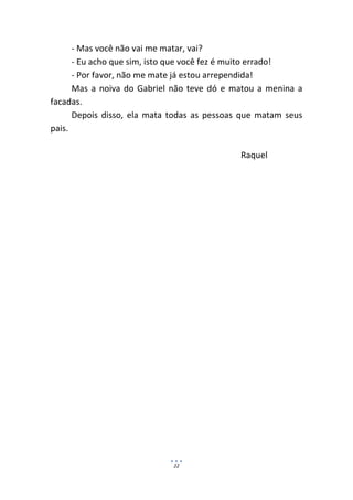 - Mas você não vai me matar, vai?
      - Eu acho que sim, isto que você fez é muito errado!
      - Por favor, não me mate já estou arrependida!
      Mas a noiva do Gabriel não teve dó e matou a menina a
facadas.
      Depois disso, ela mata todas as pessoas que matam seus
pais.

                                             Raquel




                             22
 