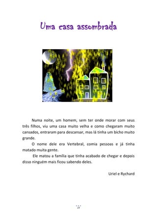 Uma casa assombrada




      Numa noite, um homem, sem ter onde morar com seus
três filhos, viu uma casa muito velha e como chegaram muito
cansados, entraram para descansar, mas lá tinha um bicho muito
grande.
      O nome dele era Vertebral, comia pessoas e já tinha
matado muita gente.
       Ele matou a família que tinha acabado de chegar e depois
disso ninguém mais ficou sabendo deles.

                                                Uriel e Rychard




                              23
 
