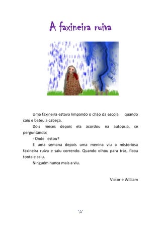 A faxineira ruiva




      Uma faxineira estava limpando o chão da escola quando
caiu e bateu a cabeça.
      Dois meses depois ela acordou na autopsia, se
perguntando:
      - Onde estou?
      E uma semana depois uma menina viu a misteriosa
faxineira ruiva e saiu correndo. Quando olhou para trás, ficou
tonta e caiu.
      Ninguém nunca mais a viu.


                                              Victor e William




                              24
 