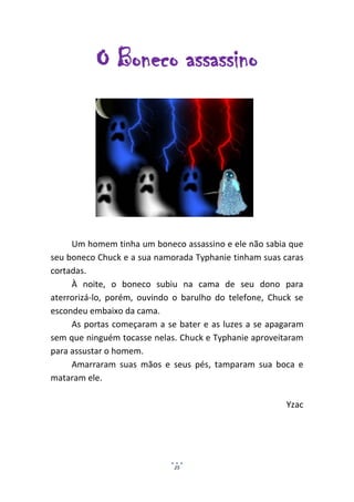 O Boneco assassino




     Um homem tinha um boneco assassino e ele não sabia que
seu boneco Chuck e a sua namorada Typhanie tinham suas caras
cortadas.
     À noite, o boneco subiu na cama de seu dono para
aterrorizá-lo, porém, ouvindo o barulho do telefone, Chuck se
escondeu embaixo da cama.
     As portas começaram a se bater e as luzes a se apagaram
sem que ninguém tocasse nelas. Chuck e Typhanie aproveitaram
para assustar o homem.
     Amarraram suas mãos e seus pés, tamparam sua boca e
mataram ele.

                                                        Yzac




                             25
 