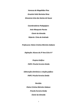 Vanessa de Magalhães Pina

       Graziela Valizi Bertoluci Braz

   Giovanna Lima dos Santos de Souza



       Coordenadoras Pedagógica:

          Anie Masquete Paruta

            Clemir de Almeida

        Roberta Cinto de Andrade



Professora: Elaine Cristina Meireles Gabane



   Digitação: Alunos do 2º Ano Ciclo II F



             Projeto Gráfico:

       PAPE: Priscila Ferreira Simão



  Editoração eletrônica e criação gráfica:

       PAPE: Priscila Ferreira Simão



                 Revisão:

     Elaine Cristina Meireles Gabane

          Priscila Ferreira Simão

            Clemir de Almeida


                     3
 