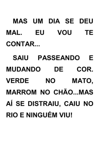 MAS UM DIA SE DEU
MAL. EU VOU TE
CONTAR...
SAIU PASSEANDO E
MUDANDO DE COR.
VERDE NO MATO,
MARROM NO CHÃO...MAS
AÍ SE DISTRAIU, CAIU NO
RIO E NINGUÉM VIU!
 