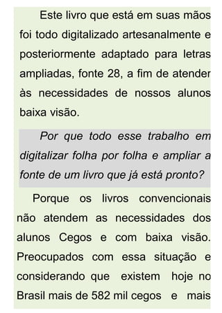 Este livro que está em suas mãos
foi todo digitalizado artesanalmente e
posteriormente adaptado para letras
ampliadas, fonte 28, a fim de atender
às necessidades de nossos alunos
baixa visão.
Por que todo esse trabalho em
digitalizar folha por folha e ampliar a
fonte de um livro que já está pronto?
Porque os livros convencionais
não atendem as necessidades dos
alunos Cegos e com baixa visão.
Preocupados com essa situação e
considerando que existem hoje no
Brasil mais de 582 mil cegos e mais
 