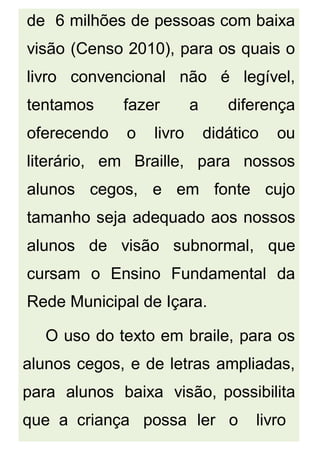 de 6 milhões de pessoas com baixa
visão (Censo 2010), para os quais o
livro convencional não é legível,
tentamos fazer a diferença
oferecendo o livro didático ou
literário, em Braille, para nossos
alunos cegos, e em fonte cujo
tamanho seja adequado aos nossos
alunos de visão subnormal, que
cursam o Ensino Fundamental da
Rede Municipal de Içara.
O uso do texto em braile, para os
alunos cegos, e de letras ampliadas,
para alunos baixa visão, possibilita
que a criança possa ler o livro
 
