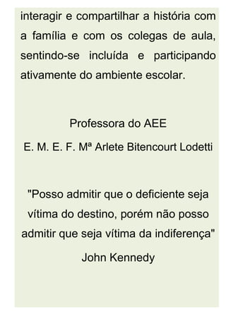 interagir e compartilhar a história com
a família e com os colegas de aula,
sentindo-se incluída e participando
ativamente do ambiente escolar.
Professora do AEE
E. M. E. F. Mª Arlete Bitencourt Lodetti
"Posso admitir que o deficiente seja
vítima do destino, porém não posso
admitir que seja vítima da indiferença"
John Kennedy
 