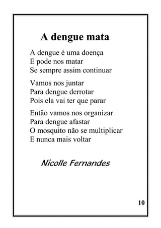 10
A dengue mata
A dengue é uma doença
E pode nos matar
Se sempre assim continuar
Vamos nos juntar
Para dengue derrotar
Pois ela vai ter que parar
Então vamos nos organizar
Para dengue afastar
O mosquito não se multiplicar
E nunca mais voltar
Nicolle Fernandes
 