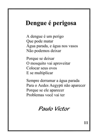 11
Dengue é perigosa
A dengue é um perigo
Que pode matar
Água parada, e água nos vasos
Não podemos deixar
Porque se deixar
O mosquito vai aproveitar
Colocar seus ovos
E se multiplicar
Sempre derramar a água parada
Para o Aedes Aegypti não aparecer
Porque se ele aparecer
Problemas você vai ter
Paulo Victor
 
