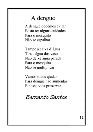 12
A dengue
A dengue podemos evitar
Basta ter alguns cuidados
Para o mosquito
Não se espalhar
Tampe a caixa d’água
Tira a água dos vasos
Não deixe água parada
Para o mosquito
Não se multiplicar
Vamos todos ajudar
Para dengue não aumentar
E nossa vida preservar
Bernardo Santos
 