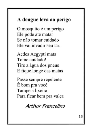 13
A dengue leva ao perigo
O mosquito é um perigo
Ele pode até matar
Se não tomar cuidado
Ele vai invadir seu lar.
Aedes Aegypti mata
Tome cuidado!
Tire a água dos pneus
E fique longe das matas
Passe sempre repelente
É bom pra você
Tampe a lixeira
Para ficar bem pra valer.
Arthur Francelino
 