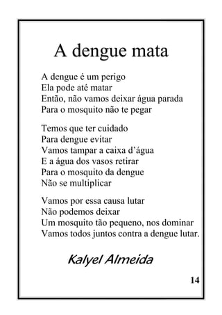 14
A dengue mata
A dengue é um perigo
Ela pode até matar
Então, não vamos deixar água parada
Para o mosquito não te pegar
Temos que ter cuidado
Para dengue evitar
Vamos tampar a caixa d’água
E a água dos vasos retirar
Para o mosquito da dengue
Não se multiplicar
Vamos por essa causa lutar
Não podemos deixar
Um mosquito tão pequeno, nos dominar
Vamos todos juntos contra a dengue lutar.
Kalyel Almeida
 