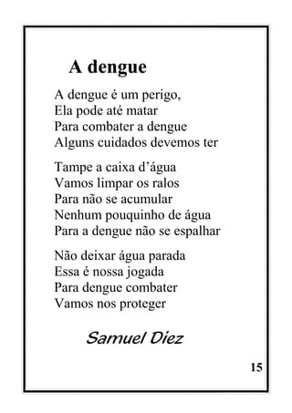 15
A dengue
A dengue é um perigo,
Ela pode até matar
Para combater a dengue
Alguns cuidados devemos ter
Tampe a caixa d’água
Vamos limpar os ralos
Para não se acumular
Nenhum pouquinho de água
Para a dengue não se espalhar
Não deixar água parada
Essa é nossa jogada
Para dengue combater
Vamos nos proteger
Samuel Diez
 