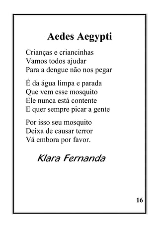 16
Aedes Aegypti
Crianças e criancinhas
Vamos todos ajudar
Para a dengue não nos pegar
É da água limpa e parada
Que vem esse mosquito
Ele nunca está contente
E quer sempre picar a gente
Por isso seu mosquito
Deixa de causar terror
Vá embora por favor.
Klara Fernanda
 