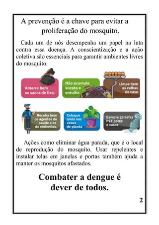 2
A prevenção é a chave para evitar a
proliferação do mosquito.
Cada um de nós desempenha um papel na luta
contra essa doença. A conscientização e a ação
coletiva são essenciais para garantir ambientes livres
do mosquito.
Ações como eliminar água parada, que é o local
de reprodução do mosquito. Usar repelentes e
instalar telas em janelas e portas também ajuda a
manter os mosquitos afastados.
Combater a dengue é
dever de todos.
 