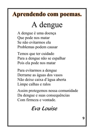 9
Aprendendo com poemas.
A dengue
A dengue é uma doença
Que pode nos matar
Se não evitarmos ela
Problemas podem causar
Temos que ter cuidado
Para a dengue não se espalhar
Pois ela pode nos matar
Para evitarmos a dengue
Derrame as águas dos vasos
Não deixe caixa d’água aberta
Limpe calhas e ralos
Assim protegemos nossa comunidade
Da dengue e suas consequências
Com firmeza e vontade.
Eva Louise
 