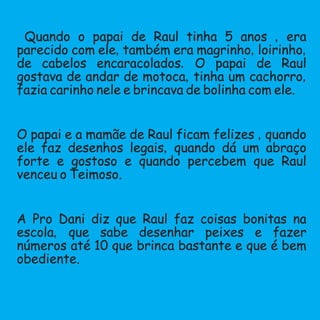 Quando o papai de Raul tinha 5 anos ,era
parecido com ele,também era magrinho,loirinho,
de cabelos encaracolados.O papai de Raul
gostava de andar de motoca,tinha um cachorro,
fazia carinho nele e brincava de bolinha com ele.
O papai e a mamãe de Raul ficam felizes ,quando
ele faz desenhos legais,quando dá um abraço
forte e gostoso e quando percebem que Raul
venceu o Teimoso.
A Pro Dani diz que Raul faz coisas bonitas na
escola, que sabe desenhar peixes e fazer
números até 10 que brinca bastante e que é bem
obediente.
 