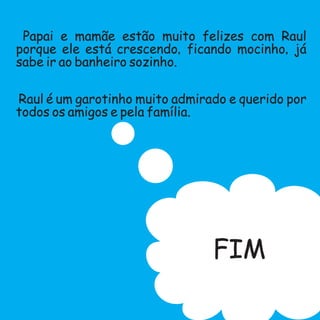 Papai e mamãe estão muito felizes com Raul
porque ele está crescendo,ficando mocinho,já
sabe ir ao banheiro sozinho.
Raul é um garotinho muito admirado e querido por
todos os amigos e pela família.
FIM
 