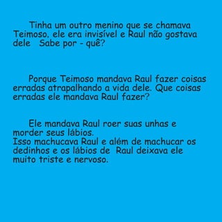 Tinha um outro menino que se chamava
Teimoso,ele era invisível e Raul não gostava
dele .Sabe por - quê?
Porque Teimoso mandava Raul fazer coisas
erradas atrapalhando a vida dele.Que coisas
erradas ele mandava Raul fazer?
Ele mandava Raul roer suas unhas e
morder seus lábios.
Isso machucava Raul e além de machucar os
dedinhos e os lábios de Raul deixava ele
muito triste e nervoso.
 