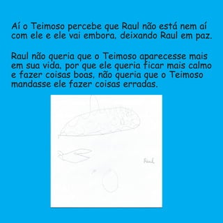 Aí o Teimoso percebe que Raul não está nem aí
com ele e ele vai embora,deixando Raul em paz.
Raul não queria que o Teimoso aparecesse mais
em sua vida,por que ele queria ficar mais calmo
e fazer coisas boas,não queria que o Teimoso
mandasse ele fazer coisas erradas.
 