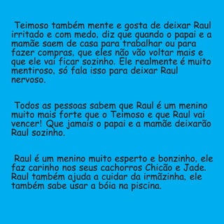Teimoso também mente e gosta de deixar Raul
irritado e com medo,diz que quando o papai e a
mamãe saem de casa para trabalhar ou para
fazer compras,que eles não vão voltar mais e
que ele vai ficar sozinho.Ele realmente é muito
mentiroso,só fala isso para deixar Raul
nervoso.
Todos as pessoas sabem que Raul é um menino
muito mais forte que o Teimoso e que Raul vai
vencer!Que jamais o papai e a mamãe deixarão
Raul sozinho.
Raul é um menino muito esperto e bonzinho,ele
faz carinho nos seus cachorros Chicão e Jade.
Raul também ajuda a cuidar da irmãzinha,ele
também sabe usar a bóia na piscina.
 