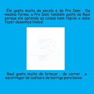 Ele gosta muito da escola e da Pro Dani .Da
mesma forma,a Pro Dani também gosta de Raul
porque ele aprende as coisas bem rápido e sabe
fazer desenhos lindos!
Raul gosta muito de brincar ,de correr ,e
escorregar de costas e de barriga para baixo.
 