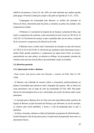 10
indelével da pertença a Cristo (cf. cân. 849), um sinal espiritual que nenhum pecado
pode apagar. O batismo é dado para sempre e não pode ser repetido (cf. C.I.C., 1272).
Congregados em comunidade pelo Batismo, os cristãos são instruídos na
Palavra de Deus, alimentados pela Eucaristia e animados na prática da caridade e dos
compromissos cristãos.
O Batismo é o sacramento da resposta do ser humano à proposta de Deus, que
inclui o compromisso de continuar a obra missionária de Jesus Cristo (cf. Mt 28,19; At
5,42; LG 17). No batismo de criança, os pais e padrinhos dão, em seu nome, a resposta
de fé e assumem o compromisso de educá-la na fé cristã.
O Batismo torna o cristão sinal e instrumento de salvação no meio dos homens
(cf. 1Pd 2, 9; LG 9; GS 32.40). A vida divina que recebemos neste Sacramento cresce e
produz frutos quando assumimos o compromisso de seguir Jesus Cristo, no serviço,
especialmente aos mais pobres, na abertura ao diálogo, na preocupação constante de
anunciar a boa nova do reino de Deus e de testemunhar a todos a comunhão.
1.2. Diretrizes pastorais
1.2.1. Quem pode receber o Batismo
“Pode receber toda pessoa ainda não batizada, e somente ela”(Cân. 864; cf. CIC
1246).
- O Batismo seja celebrado de maneira solene e comunitária, preferencialmente na
própria Comunidade para promover maior integração das pessoas. Não se batiza em
casas particulares, mas no lugar do culto da comunidade (Cf Cân. 860). Para poder
batizar em outra paróquia deve-se ter a autorização, por escrito, do pároco onde os pais
participam.
- A inscrição para o Batismo deve ser feita com certa antecedência pelos membros da
Equipe de Batismo ou pela Secretaria da Paróquia, que informará, no ato da inscrição,
os critérios para serem padrinhos, a forma e o dia da preparação para os pais e
padrinhos.
- Ao fazer a inscrição, cadastrar os dados do batizando no programa de informatização –
Gestão Paroquial, a fim de que possa gerar o comprovante da preparação, bem como, os
documentos futuros.
 