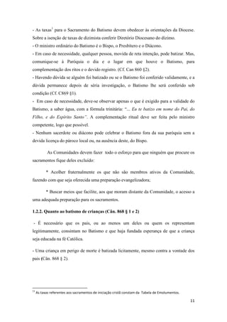 11
- As taxas1
para o Sacramento do Batismo devem obedecer às orientações da Diocese.
Sobre a isenção de taxas de dizimista conferir Diretório Diocesano do dízimo.
- O ministro ordinário do Batismo é o Bispo, o Presbítero e o Diácono.
- Em caso de necessidade, qualquer pessoa, movida de reta intenção, pode batizar. Mas,
comunique-se à Paróquia o dia e o lugar em que houve o Batismo, para
complementação dos ritos e o devido registro. (Cf. Can 860 §2).
- Havendo dúvida se alguém foi batizado ou se o Batismo foi conferido validamente, e a
dúvida permanece depois de séria investigação, o Batismo lhe será conferido sob
condição (Cf. C869 §1).
- Em caso de necessidade, deve-se observar apenas o que é exigido para a validade do
Batismo, a saber água, com a fórmula trinitária: “... Eu te batizo em nome do Pai, do
Filho, e do Espírito Santo”. A complementação ritual deve ser feita pelo ministro
competente, logo que possível.
- Nenhum sacerdote ou diácono pode celebrar o Batismo fora da sua paróquia sem a
devida licença do pároco local ou, na ausência deste, do Bispo.
As Comunidades devem fazer todo o esforço para que ninguém que procure os
sacramentos fique deles excluído:
* Acolher fraternalmente os que não são membros ativos da Comunidade,
fazendo com que seja oferecida uma preparação evangelizadora;
* Buscar meios que facilite, aos que moram distante da Comunidade, o acesso a
uma adequada preparação para os sacramentos.
1.2.2. Quanto ao batismo de crianças (Cân. 868 § 1 e 2)
- É necessário que os pais, ou ao menos um deles ou quem os representam
legitimamente, consintam no Batismo e que haja fundada esperança de que a criança
seja educada na fé Católica.
- Uma criança em perigo de morte é batizada licitamente, mesmo contra a vontade dos
pais (Cân. 868 § 2).
11
As taxas referentes aos sacramentos de iniciação cristã constam da Tabela de Emolumentos.
 