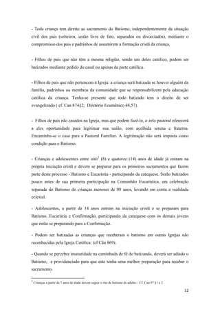 12
- Toda criança tem direito ao sacramento do Batismo, independentemente da situação
civil dos pais (solteiros, união livre de fato, separados ou divorciados), mediante o
compromisso dos pais e padrinhos de assumirem a formação cristã da criança.
- Filhos de pais que não têm a mesma religião, sendo um deles católico, podem ser
batizados mediante pedido do casal ou apenas da parte católica.
- Filhos de pais que não pertencem à Igreja: a criança será batizada se houver alguém da
família, padrinhos ou membros da comunidade que se responsabilizem pela educação
católica da criança. Tenha-se presente que todo batizado tem o direito de ser
evangelizado ( cf. Can 874§2; Diretório Ecumênico 48,57).
- Filhos de pais não casados na Igreja, mas que podem fazê-lo, o zelo pastoral oferecerá
a eles oportunidade para legitimar sua união, com acolhida serena e fraterna.
Encaminha-se o caso para a Pastoral Familiar. A legitimação não será imposta como
condição para o Batismo.
- Crianças e adolescentes entre oito2
(8) e quatorze (14) anos de idade já entram na
própria iniciação cristã e devem se preparar para os primeiros sacramentos que fazem
parte deste processo - Batismo e Eucaristia - participando da catequese. Serão batizados
pouco antes de sua primeira participação na Comunhão Eucarística, em celebração
separada do Batismo de crianças menores de 08 anos, levando em conta a realidade
eclesial.
- Adolescentes, a partir de 14 anos entram na iniciação cristã e se preparam para
Batismo, Eucaristia e Confirmação, participando da catequese com os demais jovens
que estão se preparando para a Confirmação.
- Podem ser batizadas as crianças que receberam o batismo em outras Igrejas não
reconhecidas pela Igreja Católica: (cf Cân 869).
- Quando se perceber imaturidade na caminhada de fé do batizando, deverá ser adiado o
Batismo, e providenciado para que este tenha uma melhor preparação para receber o
sacramento.
2
Crianças a partir de 7 anos de idade devem seguir o rito de batismo de adulto.– Cf. Can 97 §1 e 2.
 