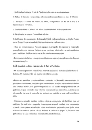 14
– No Ritual de Iniciação Cristã de Adultos se observam as seguintes etapas:
1. Pedido do Batismo e apresentação à Comunidade dos candidatos de mais de 18 anos.
2. Iniciação à Leitura da Palavra de Deus, evangelização da Fé em Cristo e a
necessidade de conversão.
3. Catequese sobre o Credo, o Pai Nosso e os sacramentos da Iniciação Cristã.
4. Participação na vida da Comunidade eclesial.
5. Celebração dos sacramentos da Iniciação Cristã, preferencialmente na Vigília Pascal,
ou no Tempo Pascal, separada do Batismo de crianças e adolescentes.
- Haja nas comunidades da Paróquia equipes encarregadas de organizar a preparação
evangelizadora, ao redor do Batismo, e que envolvam a instrução e a participação dos
pais e padrinhos. Cuide-se da formação dos membros destas equipes.
- Para os povos indígenas e outras comunidades que requerem atenção especial, fazer as
devidas adaptações.
1.2.4. Quanto à acolhida e preparação de Pais e Padrinhos
- Os pais são os primeiros responsáveis pela vida e educação cristã dos que receberão o
Batismo. Os padrinhos têm um encargo subsidiário aos pais.
- Podem ser padrinhos: pessoas católicas, a partir dos 16 (dezesseis) anos completos, de
preferência confirmados, que participem da caminhada da Igreja e tenham efetivamente
uma vivência cristã. Casais que vivem juntos e não são casados na Igreja não devem ser
padrinhos. Sejam orientados para valorizar o sacramento do matrimônio. Admite-se um
só padrinho ou uma só madrinha, ou também um padrinho e uma madrinha (Canon
873).
- Parentesco, amizade, mandato político, estima e consideração não habilitam para ser
padrinho! Ser padrinho e madrinha é uma missão eclesial, confiada pela comunidade
eclesial a uma pessoa reconhecida como minimamente preparada para ajudar um/a
afilhado/a a conhecer e viver a fé do Batismo. A vivência da própria fé, inclusive com
participação na vida comunitária e sacramental, é indispensável.
 