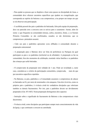 15
- Para ajudar as pessoas que se dispõem a fazer estes passos no discipulado de Jesus, a
comunidade deve oferecer encontros específicos que ajudem na evangelização, que
corresponda ao espírito do batismo e seu compromisso, e/ou propor um tempo em que
se irá observar esta participação.
- A acolhida pessoal dos pais e padrinhos do batizando, feita pela equipe de preparação,
deve ser parecida com a conversa com os noivos para o casamento: Anotar, além do
nome: o que frequenta na comunidade (missas, cultos, encontros, festas...); se fizeram
Primeira Comunhão; se são confirmados, casados; se são dizimistas; que os
compromissos pretendem assumir.
- Cabe aos pais e padrinhos apresentar os/as afilhados à comunidade durante a
preparação catecumenal.
- A preparação para o Batismo deve ser feita de preferência na Paróquia da qual
participam os pais e os padrinhos (territorial ou de afinidade). A preparação se faz na
comunidade, fora dos momentos de celebração, reunindo várias famílias e os padrinhos
das crianças que serão batizadas.
- O comprovante da preparação terá validade de 1 ano. Pode ser revalidado e, neste
caso, considera-se o critério da participação comunitária, comprovada, mais do que
por encontros específicos repetidos.
- No Batismo, os pais, padrinhos e a Comunidade assumem o compromisso de educar
os batizados na Fé, por meio do testemunho e da catequese. Esta deve levá-los, como os
próprios pais e padrinhos, à vivência cristã de verdadeiros discípulos que valorizam
também os demais Sacramentos. Por isto, pais e padrinhos devem ser devidamente
preparados (Cân. 851-865). Nesta preparação distinguimos dois aspectos:
- Instrução sobre o significado do Sacramento do Batismo e dos compromissos vitais
decorrentes;
- Vivência cristã, como discípulos que participam sempre mais conscientemente da vida
da Igreja, e que continuam e crescem na caminhada.
 
