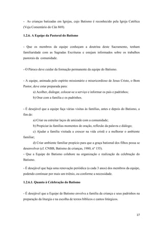 17
- As crianças batizadas em Igrejas, cujo Batismo é reconhecido pela Igreja Católica
(Veja Comentário do Cân 869).
1.2.6. A Equipe da Pastoral do Batismo
- Que os membros da equipe conheçam a doutrina deste Sacramento, tenham
familiaridade com as Sagradas Escrituras e estejam informados sobre os trabalhos
pastorais da comunidade.
- O Pároco deve cuidar da formação permanente da equipe do Batismo.
- A equipe, animada pelo espírito missionário e misericordioso de Jesus Cristo, o Bom
Pastor, deve estar preparada para:
a) Acolher, dialogar, colocar-se a serviço e informar os pais e padrinhos;
b) Orar com a família e os padrinhos.
- É desejável que a equipe faça várias visitas às famílias, antes e depois do Batismo, a
fim de:
a) Criar ou estreitar laços de amizade com a comunidade;
b) Propiciar às famílias momentos de oração, reflexão da palavra e diálogo;
c) Ajudar a família visitada a crescer na vida cristã e a melhorar o ambiente
familiar;
d) Criar ambiente familiar propício para que a graça batismal dos filhos possa se
desenvolver (cf. CNBB, Batismo de crianças, 1980, nº 155).
- Que a Equipe do Batismo colabore na organização e realização da celebração do
Batismo.
- É desejável que haja uma renovação periódica (a cada 3 anos) dos membros da equipe,
podendo continuar por mais um triênio, ou conforme a necessidade.
1.2.6.1. Quanto à Celebração do Batismo
- É desejável que a Equipe de Batismo envolva a família da criança e seus padrinhos na
preparação da liturgia e na escolha de textos bíblicos e cantos litúrgicos.
 