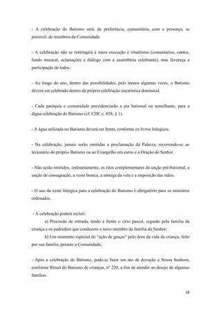 18
- A celebração do Batismo será, de preferência, comunitária, com a presença, se
possível, de membros da Comunidade.
- A celebração não se restringirá à mera execução e ritualismo (comentários, cantos,
fundo musical, aclamações e diálogo com a assembleia celebrante), mas favoreça a
participação de todos.
- Ao longo do ano, dentro das possibilidades, pelo menos algumas vezes, o Batismo
deverá ser celebrado dentro da própria celebração eucarística dominical.
- Cada paróquia e comunidade providenciarão a pia batismal ou semelhante, para a
digna celebração do Batismo (cf. CDC c. 858, § 1).
- A água utilizada no Batismo deverá ser benta, conforme os livros litúrgicos.
- Na celebração, jamais serão omitidas a proclamação da Palavra, recorrendo-se ao
lecionário do próprio Batismo ou ao Evangelho em curso e à Oração do Senhor.
- Não serão omitidos, ordinariamente, os ritos complementares da unção pré-batismal, a
unção de consagração, a veste branca, a entrega da vela e a imposição das mãos.
- O uso da veste litúrgica para a celebração do Batismo é obrigatório para os ministros
ordenados.
- A celebração poderá incluir:
a) Procissão de entrada, tendo à frente o círio pascal, seguido pela família da
criança e os padrinhos que conduzem o novo membro da família do Senhor;
b) Um momento especial de “ação de graças” pelo dom da vida da criança, feito
por sua família, perante a Comunidade;
- Após a celebração do Batismo, pode-se fazer um ato de devoção a Nossa Senhora,
conforme Ritual do Batismo de crianças, nº 220, a fim de atender ao desejo de algumas
famílias.
 