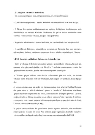 19
1.2.7. Registro e Certidão do Batismo
- Em todas as paróquias, haja, obrigatoriamente, o Livro dos Batizados.
- O pároco deve registrar no Livro de Batizados em conformidade ao Canon 877 §1.
- O Pároco deve assinar cuidadosamente os registros de Batismo, imediatamente após
administração do mesmo. Convém certificar-se de que os dados necessários estão
corretos, como nome do batizado, dos pais e dos padrinhos.
- Registre-se o Batismo no Livro de Batizados, em conformidade com o registro civil.
- A certidão do Batismo é adquirida na secretaria da Paróquia dias após ocorrer a
celebração do Batismo, mediante o pagamento de taxa (óbulo) estipulada pela Diocese.
1.2.7.1. Quanto à validade do Batismo em Outras Igrejas
- Sobre a validade do Batismo em outras Igrejas e comunidades eclesiais, levando em
conta os princípios estabelecidos pelo Diretório Ecumênico, assim como a prática das
Igrejas atuantes no Brasil, podem ser dadas as seguintes orientações:
- Diversas Igrejas batizam, sem dúvida, validamente; por esta razão, um cristão
batizado numa delas não pode ser rebatizado, nem sequer sob condição. Essas Igrejas
são:
a) Igrejas orientais, que não estão em plena comunhão com a Igreja Católica Romana,
das quais, tanto as „pré-calcedonianas‟ quanto às „ortodoxas‟. Pelo menos seis dessas
Igrejas encontram-se presentes no Brasil, com sacerdotes e templos próprios. Deve-se,
porém, atender ao fato de que, entre nós, a palavra „ortodoxo‟ não é garantia de pertença
a este grupo, pois é usada também indevidamente por alguns grupos derivados da Igreja
Católica Apostólica Brasileira (ICAB);
b) Igrejas vétero-católicas, das quais houve outrora algumas paróquias, mas atualmente
parece que não existem, em nosso País, nenhum grupo organizado. Contudo, o adjetivo
vétero-católico também é usado abusivamente por grupos destacados da ICAB;
 