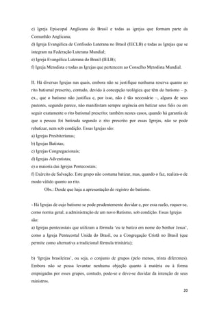 20
c) Igreja Episcopal Anglicana do Brasil e todas as igrejas que formam parte da
Comunhão Anglicana;
d) Igreja Evangélica de Confissão Luterana no Brasil (IECLB) e todas as Igrejas que se
integram na Federação Luterana Mundial;
e) Igreja Evangélica Luterana do Brasil (IELB);
f) Igreja Metodista e todas as Igrejas que pertencem ao Conselho Metodista Mundial.
II. Há diversas Igrejas nas quais, embora não se justifique nenhuma reserva quanto ao
rito batismal prescrito, contudo, devido à concepção teológica que têm do batismo – p.
ex., que o batismo não justifica e, por isso, não é tão necessário –, alguns de seus
pastores, segundo parece, não manifestam sempre urgência em batizar seus fiéis ou em
seguir exatamente o rito batismal prescrito; também nestes casos, quando há garantia de
que a pessoa foi batizada segundo o rito prescrito por essas Igrejas, não se pode
rebatizar, nem sob condição. Essas Igrejas são:
a) Igrejas Presbiterianas;
b) Igrejas Batistas;
c) Igrejas Congregacionais;
d) Igrejas Adventistas;
e) a maioria das Igrejas Pentecostais;
f) Exército de Salvação. Este grupo não costuma batizar, mas, quando o faz, realiza-o de
modo válido quanto ao rito.
Obs.: Desde que haja a apresentação do registro do batismo.
- Há Igrejas de cujo batismo se pode prudentemente duvidar e, por essa razão, requer-se,
como norma geral, a administração de um novo Batismo, sob condição. Essas Igrejas
são:
a) Igrejas pentecostais que utilizam a fórmula „eu te batizo em nome do Senhor Jesus‟,
como a Igreja Pentecostal Unida do Brasil, ou a Congregação Cristã no Brasil (que
permite como alternativa a tradicional fórmula trinitária);
b) „Igrejas brasileiras‟, ou seja, o conjunto de grupos (pelo menos, trinta diferentes).
Embora não se possa levantar nenhuma objeção quanto à matéria ou à forma
empregadas por esses grupos, contudo, pode-se e deve-se duvidar da intenção de seus
ministros.
 