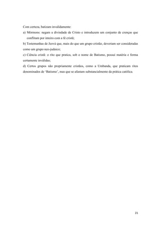 21
Com certeza, batizam invalidamente:
a) Mórmons: negam a divindade de Cristo e introduzem um conjunto de crenças que
conflitam por inteiro com a fé cristã;
b) Testemunhas de Jeová que, mais do que um grupo cristão, deveriam ser consideradas
como um grupo neo-judaico;
c) Ciência cristã: o rito que pratica, sob o nome de Batismo, possui matéria e forma
certamente inválidas;
d) Certos grupos não propriamente cristãos, como a Umbanda, que praticam ritos
denominados de „Batismo‟, mas que se afastam substancialmente da prática católica.
 