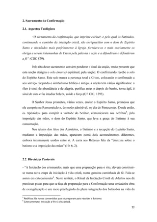22
2. Sacramento da Confirmação
2.1. Aspectos Teológicos
“O sacramento da confirmação, que imprime caráter, e pelo qual os batizados,
continuando o caminho da iniciação cristã, são enriquecidos com o dom do Espírito
Santo e vinculados mais perfeitamente à Igreja, fortalece-os e mais estritamente os
obriga a serem testemunhas de Cristo pela palavra e ação e a difundirem e defenderem
a fé” (CDC 879).
Pelo rito deste sacramento convém ponderar o sinal da unção, tendo presente que
esta unção designa o selo (marca) espiritual, pela unção: O confirmando recebe o selo
do Espírito Santo. Este selo marca a pertença total a Cristo, colocando o confirmado a
seu serviço. Segundo o simbolismo bíblico e antigo, a unção tem vários significados: o
óleo é sinal de abundância e de alegria, purifica antes e depois do banho, torna ágil, é
sinal de cura e faz irradiar beleza, saúde e força (Cf. CIC, 1293).
O Senhor Jesus prometeu, várias vezes, enviar o Espírito Santo, promessa que
ele cumpriu na Ressurreição e, de modo admirável, no dia de Pentecostes. Desde então,
os Apóstolos, para cumprir a vontade do Senhor, comunicaram aos neófitos5
, pela
imposição das mãos, o dom do Espírito Santo, que leva a graça do Batismo à sua
consumação.
Nos relatos dos Atos dos Apóstolos, o Batismo e a recepção do Espírito Santo,
mediante a imposição das mãos, aparecem como dois acontecimentos diferentes,
embora intimamente unidos entre si. A carta aos Hebreus fala da “doutrina sobre o
batismo e a imposição das mãos” (Hb 6, 2).
2.2. Diretrizes Pastorais
- “A Iniciação dos crismandos, mais que uma preparação para o rito, deverá constituir-
se numa nova etapa da iniciação à vida cristã, numa genuína caminhada de fé. Fala-se
assim em catecumenato6
. Neste sentido, o Ritual da Iniciação Cristã de Adultos nos dá
preciosas pistas para que se faça da preparação para a Confirmação uma verdadeira obra
de evangelização e um meio privilegiado da plena integração dos batizados na vida da
5
Neófitos: Os novos convertidos que se preparam para receber o Batismo.
6
Catecumenato: iniciação a fé e à vida cristã.
 