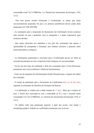 23
comunidade cristã” (Cf. CNBB Doc. 2.a. Pastoral dos Sacramentos da Iniciação, 1974,
3.2.2).
- Para uma pessoa receber licitamente a Confirmação, se requer que esteja
convenientemente preparada. Os pais e os pastores (presbíteros) devem cuidar desta
preparação (Cf. CDC 889-890).
- As orientações para a preparação do Sacramento da Confirmação devem acontecer
num encontro de pais e padrinhos com os catequistas e o padre responsável, para
esclarecer dúvidas.
- Que sejam oferecidos aos padrinhos e aos pais dos crismandos não apenas a
oportunidade de acompanhar a formação, mas também encontros e palestras sobre
temas doutrinários e litúrgicos.
- As informações preliminares e inscrições para a Confirmação devem ser feitas na
secretaria da paróquia ou com o responsável pela catequese em sua comunidade.
- Enviar um mês antes da celebração a ficha dos crismandos para a Cúria Diocesana,
juntamente com a taxa (conforme a Tabela do Emolumentos).
- Fazer uso do programa de informatização Gestão Paroquial para o registro dos dados
dos crismados.
- O tempo de preparação para o Sacramento da Confirmação deve ser de três anos,
seguindo as orientações do Diretório da Catequese da Diocese.
- A Confirmação se celebra com a idade mínima de 17 anos. “Mais que o número de
anos, o Pastor deve preocupar-se com a maturidade na fé e com a inserção numa
comunidade viva” (Cf. CNBB Doc. 2.a. Pastoral dos Sacramentos da Iniciação, 1974, nº
3.4.1).
- Os adultos terão uma preparação especial, à parte dos jovens, com tempo e
metodologia própria. Poderão ser confirmados juntamente com os jovens.
 