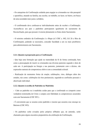 24
- Os catequistas de Confirmação cuidarão para engajar os crismandos na vida paroquial
e apostólica, atuando na família, nas escolas, no trabalho, no lazer, no bairro, em busca
de uma sociedade mais justa e solidária.
- O confirmando deve confessar-se individualmente antes de receber a Confirmação.
Aconselha-se aos pais e padrinhos participarem igualmente do sacramento da
Reconciliação, para que possam vivenciar plenamente os frutos deste Sacramento.
- O ministro ordinário da Confirmação é o Bispo (cf. CDC c. 882, LG 26 e Rito da
Confirmação), podendo se necessário, conceder faculdade a um ou mais presbíteros
para administrarem este Sacramento.
2.2.1. Quanto à preparação para a Confirmação
- Que haja uma formação que ajude na maturidade da fé de forma continuada, bem
como a preocupação de inserir os crismandos nas diversas pastorais segundo o dom de
cada um. A participação na liturgia e nas pastorais, juntamente com o dízimo, são
expressões naturais do compromisso efetivo com a comunidade eclesial.
- Realização de momentos fortes de oração, celebrações, ritos, diálogos além dos
estudos, tais como: celebrações de ritos penitenciais, seguindo-se confissões pessoais e
absolvição individual.
2.2.2. Quanto à escolha de Padrinho ou Madrinha
- Cabe ao padrinho ou à madrinha cuidar para que o confirmado se comporte como
verdadeira testemunha de Cristo e cumpra com fidelidade os compromissos assumidos
com este Sacramento (CDC 892 ).
- É conveniente que se assuma como padrinho o mesmo que assumiu esse encargo no
Batismo (CDC 893).
- Os padrinhos serão avisados pelos próprios afilhados que, de antemão, serão
chamados para alguns encontros preparatórios da celebração da Confirmação.
 