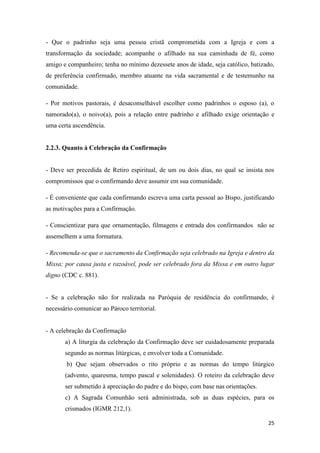 25
- Que o padrinho seja uma pessoa cristã comprometida com a Igreja e com a
transformação da sociedade; acompanhe o afilhado na sua caminhada de fé, como
amigo e companheiro; tenha no mínimo dezessete anos de idade, seja católico, batizado,
de preferência confirmado, membro atuante na vida sacramental e de testemunho na
comunidade.
- Por motivos pastorais, é desaconselhável escolher como padrinhos o esposo (a), o
namorado(a), o noivo(a), pois a relação entre padrinho e afilhado exige orientação e
uma certa ascendência.
2.2.3. Quanto à Celebração da Confirmação
- Deve ser precedida de Retiro espiritual, de um ou dois dias, no qual se insista nos
compromissos que o confirmando deve assumir em sua comunidade.
- É conveniente que cada confirmando escreva uma carta pessoal ao Bispo, justificando
as motivações para a Confirmação.
- Conscientizar para que ornamentação, filmagens e entrada dos confirmandos não se
assemelhem a uma formatura.
- Recomenda-se que o sacramento da Confirmação seja celebrado na Igreja e dentro da
Missa; por causa justa e razoável, pode ser celebrado fora da Missa e em outro lugar
digno (CDC c. 881).
- Se a celebração não for realizada na Paróquia de residência do confirmando, é
necessário comunicar ao Pároco territorial.
- A celebração da Confirmação
a) A liturgia da celebração da Confirmação deve ser cuidadosamente preparada
segundo as normas litúrgicas, e envolver toda a Comunidade.
b) Que sejam observados o rito próprio e as normas do tempo litúrgico
(advento, quaresma, tempo pascal e solenidades). O roteiro da celebração deve
ser submetido à apreciação do padre e do bispo, com base nas orientações.
c) A Sagrada Comunhão será administrada, sob as duas espécies, para os
crismados (IGMR 212,1).
 