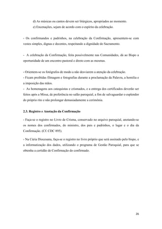 26
d) As músicas ou cantos devem ser litúrgicos, apropriados ao momento.
e) Encenações, sejam de acordo com o espírito da celebração.
- Os confirmandos e padrinhos, na celebração da Confirmação, apresentem-se com
vestes simples, dignas e decentes, respeitando a dignidade do Sacramento.
- A celebração da Confirmação, feita possivelmente nas Comunidades, dá ao Bispo a
oportunidade de um encontro pastoral e direto com as mesmas.
- Orientem-se os fotógrafos de modo a não desviarem a atenção da celebração.
- Ficam proibidas filmagem e fotografias durante a proclamação da Palavra, a homilia e
a imposição das mãos.
- As homenagens aos catequistas e crismados, e a entrega dos certificados deverão ser
feitos após a Missa, de preferência no salão paroquial, a fim de salvaguardar o esplendor
do próprio rito e não prolongar demasiadamente a cerimônia.
2.3. Registro e Anotação da Confirmação
- Faça-se o registro no Livro de Crisma, conservado no arquivo paroquial, anotando-se
os nomes dos confirmados, do ministro, dos pais e padrinhos, o lugar e o dia da
Confirmação. (Cf. CDC 895).
- Na Cúria Diocesana, faça-se o registro no livro próprio que será assinado pelo bispo, e
a informatização dos dados, utilizando o programa de Gestão Paroquial, para que se
obtenha a certidão de Confirmação do confirmado.
 