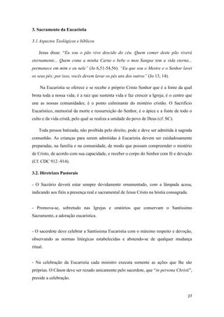 27
3. Sacramento da Eucaristia
3.1 Aspectos Teológicos e bíblicos
Jesus disse: “Eu sou o pão vivo descido do céu. Quem comer deste pão viverá
eternamente... Quem come a minha Carne e bebe o meu Sangue tem a vida eterna...
permanece em mim e eu nele” (Jo 6,51-54,56). “Eu que sou o Mestre e o Senhor lavei
os seus pés; por isso, vocês devem lavar os pés uns dos outros” (Jo 13, 14).
Na Eucaristia se oferece e se recebe o próprio Cristo Senhor que é a fonte da qual
brota toda a nossa vida; é a raiz que sustenta vida e faz crescer a Igreja; é o centro que
une as nossas comunidades; é o ponto culminante do mistério cristão. O Sacrifício
Eucarístico, memorial da morte e ressurreição do Senhor, é o ápice e a fonte de todo o
culto e da vida cristã, pelo qual se realiza a unidade do povo de Deus (cf. SC).
Toda pessoa batizada, não proibida pelo direito, pode e deve ser admitida à sagrada
comunhão. As crianças para serem admitidas à Eucaristia devem ser cuidadosamente
preparadas, na família e na comunidade, de modo que possam compreender o mistério
de Cristo, de acordo com sua capacidade, e receber o corpo do Senhor com fé e devoção
(Cf. CDC 912 -914).
3.2. Diretrizes Pastorais
- O Sacrário deverá estar sempre devidamente ornamentado, com a lâmpada acesa,
indicando aos fiéis a presença real e sacramental de Jesus Cristo na hóstia consagrada.
- Promova-se, sobretudo nas Igrejas e oratórios que conservam o Santíssimo
Sacramento, a adoração eucarística.
- O sacerdote deve celebrar a Santíssima Eucaristia com o máximo respeito e devoção,
observando as normas litúrgicas estabelecidas e abstendo-se de qualquer mudança
ritual.
- Na celebração da Eucaristia cada ministro executa somente as ações que lhe são
próprias. O Cânon deve ser rezado unicamente pelo sacerdote, que “in persona Christi”,
preside a celebração.
 