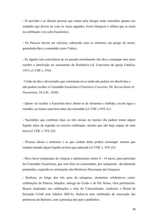 28
- O sacristão e as demais pessoas que zelam pela liturgia serão instruídos quanto aos
cuidados que devem ter com os vasos sagrados, livros litúrgicos e alfaias que se usam
na celebração e no culto Eucarístico.
- Os Párocos devem ser solícitos, sobretudo com os enfermos em perigo de morte,
garantindo-lhes a comunhão como Viático.
- Se alguém tem consciência de ter pecado mortalmente não deve comungar sem antes
receber a absolvição no sacramento da Penitência (cf. Catecismo da Igreja Católica,
1415; cf. CDC c. 916).
- União de fato e divorciados que contraíram nova união não podem ser absolvidos e
não podem receber a Comunhão Eucarística (Familiaris Consortio, 84; Reconciliatio et
Paenitentia, 34; CIC, 1650).
- Quem vai receber a Eucaristia deve abster-se de alimentos e bebidas, exceto água e
remédio, ao menos uma hora antes da comunhão (cf. CDC c.919, §1).
- Sacerdotes que celebram duas ou três missas no mesmo dia podem tomar algum
liquido antes da segunda ou terceira celebração, mesmo que não haja espaço de uma
hora (cf. CDC c. 919, §2).
- Pessoas idosas e enfermas e as que cuidam delas podem comungar, mesmo que
tenham tomado algum liquido na hora que antecede (cf. CDC c. 919, §3).
- Deve haver preparação de crianças e adolescentes (entre 8 - 14 anos), para participar
da Comunhão Eucarística, que será feita na comunidade, por catequistas devidamente
preparados, seguindo as orientações das Diretrizes Diocesanas da Catequese.
- Realizar, ao longo dos três anos da catequese, momentos celebrativos como:
celebrações da Palavra, bênçãos, entrega do Credo e do Pai Nosso, ritos penitenciais.
Buscar inspiração nas celebrações e ritos do Catecumenato, conforme o Ritual de
Iniciação Cristã com Adultos (RICA). Inclua-se uma celebração de renovação das
promessas do Batismo, com a presença dos pais e padrinhos.
 