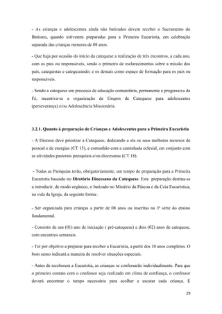 29
- As crianças e adolescentes ainda não batizados devem receber o Sacramento do
Batismo, quando estiverem preparadas para a Primeira Eucaristia, em celebração
separada das crianças menores de 08 anos.
- Que haja por ocasião do início da catequese a realização de três encontros, a cada ano,
com os pais ou responsáveis, sendo o primeiro de esclarecimentos sobre a missão dos
pais, catequistas e catequizando; e os demais como espaço de formação para os pais ou
responsáveis.
- Sendo a catequese um processo de educação comunitária, permanente e progressiva da
Fé, incentiva-se a organização de Grupos de Catequese para adolescentes
(perseverança) e/ou Adolescência Missionária.
3.2.1. Quanto à preparação de Crianças e Adolescentes para a Primeira Eucaristia
- A Diocese deve priorizar a Catequese, dedicando a ela os seus melhores recursos de
pessoal e de energias (CT 15), e comunhão com a caminhada eclesial, em conjunto com
as atividades pastorais paroquiais e/ou diocesanas (CT 18).
- Todas as Paróquias terão, obrigatoriamente, um tempo de preparação para a Primeira
Eucaristia baseado no Diretório Diocesano da Catequese. Esta preparação destina-se
a introduzir, de modo orgânico, o batizado no Mistério da Páscoa e da Ceia Eucarística,
na vida da Igreja, da seguinte forma:.
- Ser organizada para crianças a partir de 08 anos ou inscritas na 3ª série do ensino
fundamental.
- Consistir de um (01) ano de iniciação ( pré-catequese) e dois (02) anos de catequese,
com encontros semanais.
- Ter por objetivo a preparar para receber a Eucaristia, a partir dos 10 anos completos. O
bom senso indicará a maneira de resolver situações especiais.
- Antes de receberem a Eucaristia, as crianças se confessarão individualmente. Para que
o primeiro contato com o confessor seja realizado em clima de confiança, o confessor
deverá encontrar o tempo necessário para acolher e escutar cada criança. É
 
